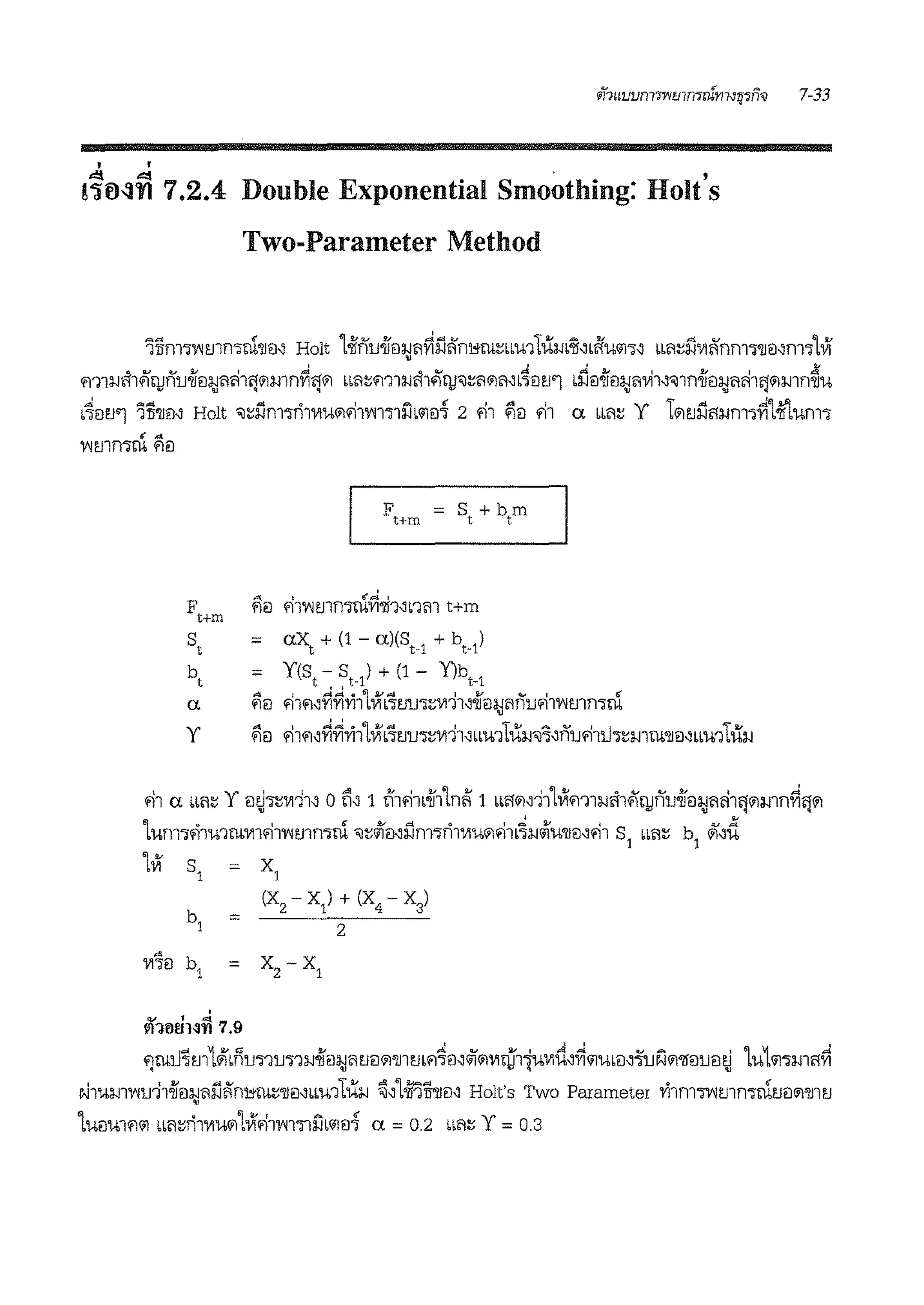 ' '
!~0-::in 7.2.4 Double Exponential Smoothing: Holt's
Two-Parameter Method
lTifll'l'V'Immrn'll!l' Holt Loiifiu.jf€l:l;Jilriiii:'ni,;ru::;Lb'l-h11um'Jl~bftU<11'l~ bbi1!!J'.iV1i:'flm'l'l1€J~fl1'llVf
.,..., v i i I ,,,l c<v J .JJl..o 1 ii 1 JK
m1!Jmfl'lJflU'll!l:l;Jilml'j111mm1'l111 Lm:;m1lJmfltjJ'J!!ii111ii~ L'lilt.1'1 L!JEJ'llil:l;Jil'll~'Jlfl'll!l:l;J<im'l111mmm
L4ilt.1'1 'ili'llm Holt 'il!!l'.imirilV1U11181'V'll'lli'lb<11EJ7 2 81 flil 81 a Lb<i:; Y 1111t.1iift!Jm~1-ir'tumi
y
F = s,+t,mt+m
.o'( ' fl.' ... '
<lil '1l'V'l1.llfl'llli'Vl'Jf'Nnm t+m
= ax, + (1 - a)(s,_1
+ b,)
= Y(s, - S,) + (1 - Y)b,_1
f!EJ 81fl~riri'Yi11ViL~t.1u1:;V111~.jfEJ:1;J<ifiu81'V'lmrnrn
f!EJ 81fl~riri'Yi11Vi.~t.1u-;:;V111'Lbmtu!J~"nu81t1i:;iml'llil"'m1tu!J
81 a n<i:; Y mh:;wi1" o ~" 1 t'f181L.if11ni:' 1 LLft111"111Vim1!Jih4'n1nu.ifeilJ<iri101111mnri"'111'IJ "ii:! 'IJ q ..~
1um1.-i1mrnV1181'V'lmmrn 'il:;<ifei,iimiri1V1u11181L~lJJiu'llei,81 s1
LL<i:; b
1
<ii"d
LVl S
1
= X
1
(X2 - XI) + (X4 - X3)
=
2
'
1'11tiVHn 7.9
m11.J~m1Jid1u.,-m11!J.jfEJ!J<it.1ei111'1J1t.1L<l~ei~<if111V1ru1mwti,ri111u•ei,'i'ui1111'lleiueitJ 1uL<11'l!J111riq 'IJ ., q 'IJ
v.J1'1-b!J1'V'lu11.ifEJ:1;J<iiii:'ni,;ru::;'IJEJ'LLU'l1iilJ ~'1mli'llil~ Holt's Two Parameter 'Yi1m1'V'!mrnrnt.1ei111'1J1t.1
LUEJUlfl<11 Lm:;ri1V1u1111Vi81'V'11'lli'JL<11€17 a = 0.2 bb<l:5 Y = 0.3
 