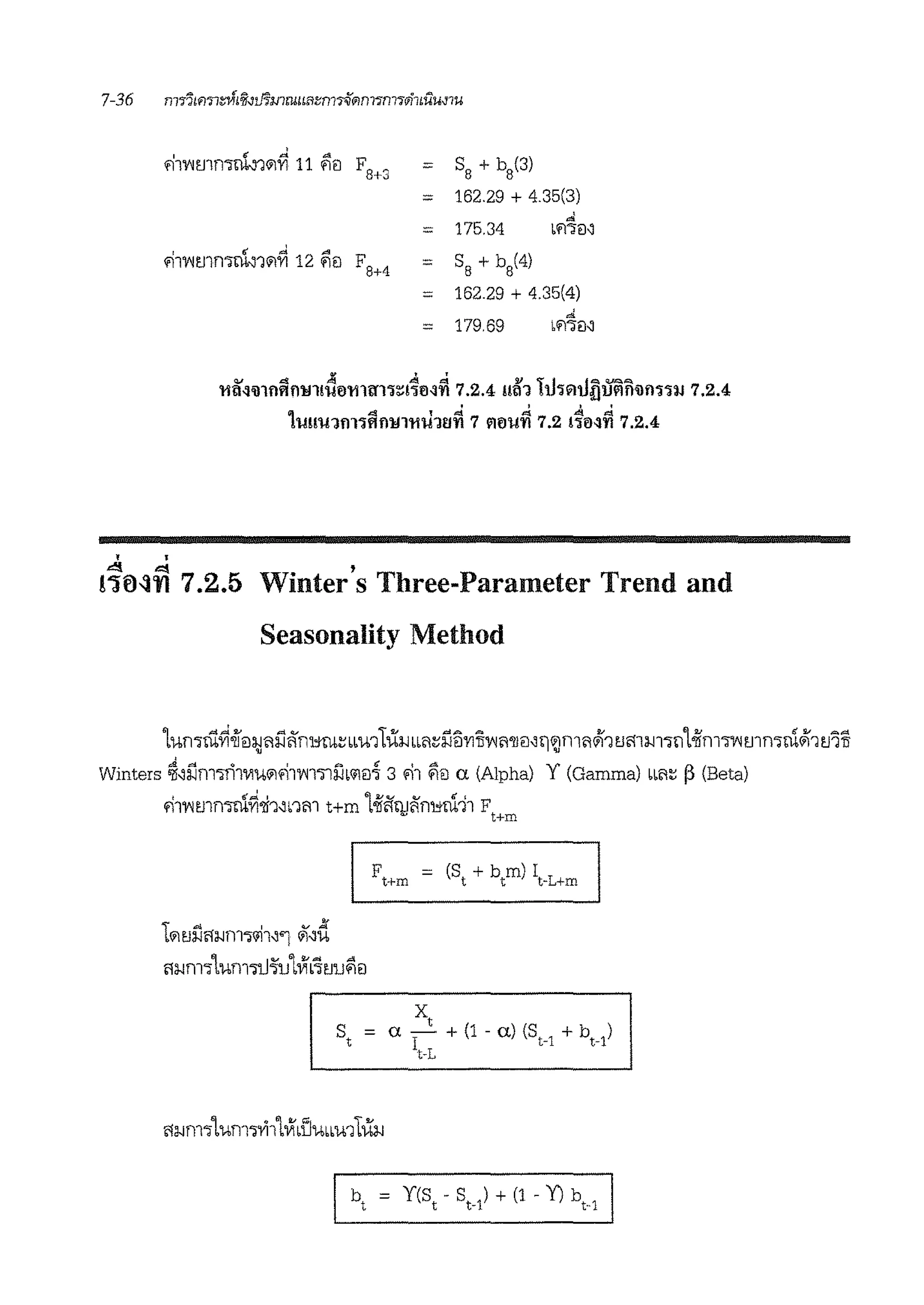 '
.!1'V1rnmiil'1111Yi 11 ii'iil F8+3 = SB + b8(3)
= 162.29 + 4 35(3)
d
= 175.34 bfl':l€1~
I ff ..J A
F8+4
S
8
+ b
8
(4)fll'V1tJln'llli~111'YI 12 '1€1 =
= 162.29 + 4.35(4)
d
= 179.69 fl':fm
. ' 'Q.I 4 ~ .t:!!. &:t v 'r.I .I""' v.<:>."'>
11M'il1flftfl'!l1!'1J0l11trl'l:::t1M'l'l 7.2.4 mn rn'l"l'lufllll'lfl'ilf11W 7.2.4
' ' ' ', 4 l -=:!. ~ .t:!I, "
'IJU'IJ1f111ftfl'lfl'tl'IJ11l'l'l 7 l'l0'1J'l'l 7.2 110~'1'1 7.2.4
• •<!! "'! '
!"Jfl~'YI 7.2.5 Winters Three-Parameter Trend and
Seasonality Method
1umru~iei:1mi1li'rn:Jm:;iiu1t{(~iLl1:::l'.lii'Yl1i'V1'1'11€1~n111ml1111 tJmm-,111oiim-,'¥1rnmlli111 tJiu. .,.
Winters ~~l'.lmmT1'1u111'11'V11'lli'lL'fl€1~ 3 '11 flil a (Alpha) Y (Gamma) LL'1:; ~ (Beta)
'11'V1mmlli~'li1~nm t+m 1oiilillJi'i'mtrn11 Ft+m
F = (S + b m) I
t+m t t t-L+m
' ~ ' v ){
b11tJ~l'f~fll'l"'fll~'l 111~14
l'f~rn.,urnw~u1VIL~tJufiei
st = a Ixt + (1 - al (SH + bt-1)
t-L
 