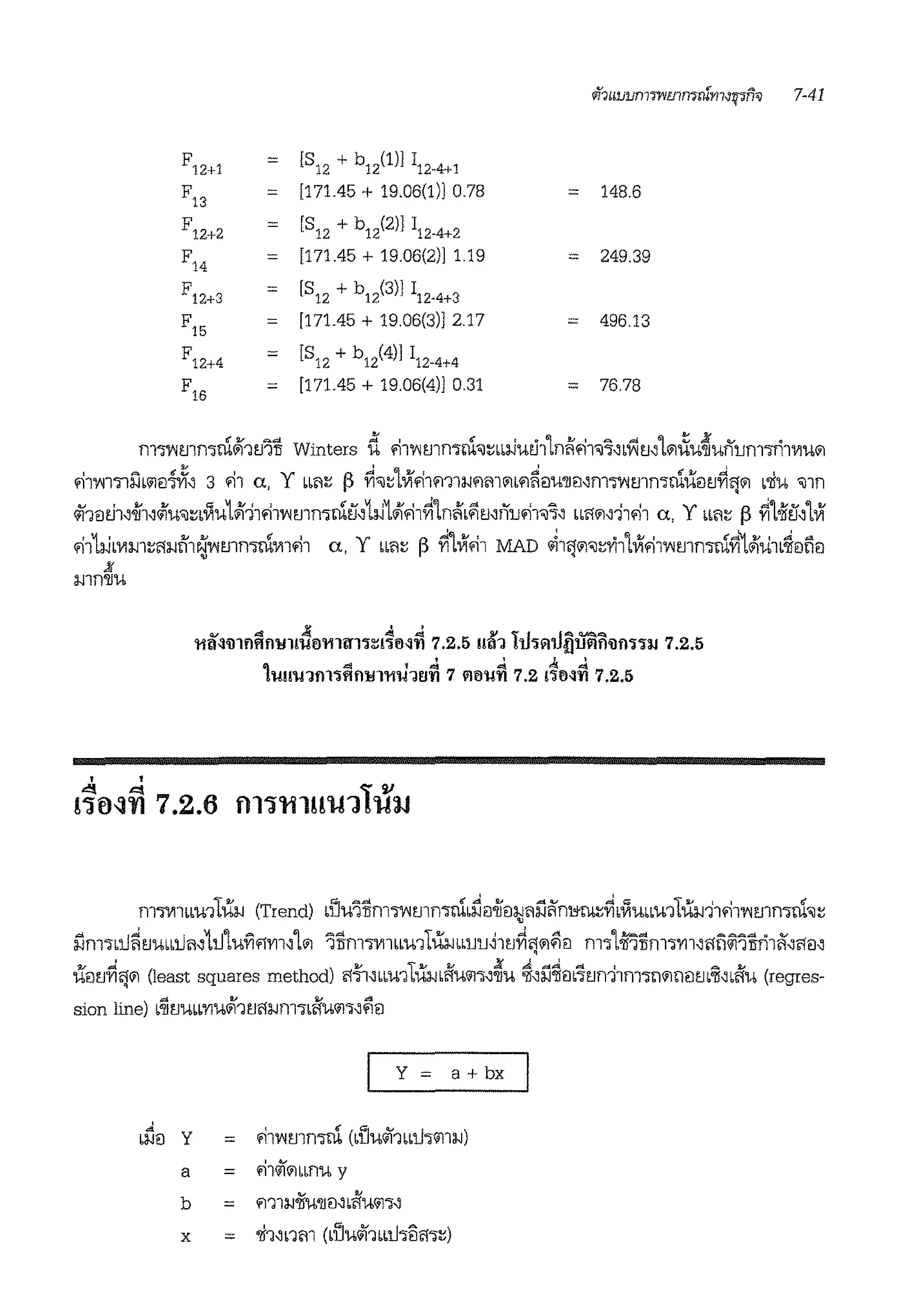 if?uLJLJn1mmn7llin1-J~fi'V 7-41
F12+1 = [812 + b12(l)] 112-4+1
F13 = [171.45 + 19.06(1)] 0.78 = 148.6
F12+2 = [S12 + b12(2)] 112-4+2
F14 = [171.45 + 19.06(2)] 119 = 249.39
F12+3 = [S12 + b12(3)J 112-4+3
F15 = [171.45 + 1906(3)] 2.17 = 496.13
F12+4 = [S12 + b12(4)J 112-4+4
F16 = [171.45 + 19.06(4)] 0.31 = 76.78
rn'Wlmn:ml~btJ'ili Winters ii fi11'lmmrn'l~bbi.Juei11niffi1'l~'bflmL'1~u~uilurn'lTi1111u'1
fll'Vil'llfail<i-nii, 3 fll a, Y bbil~ f} ~'l~lVlfllfflla.Jfli11'1bfl~EIU'JIEl'fll'Wltlln'irntt<itJ~lj'1 b'lfU 'llfl
4f1m.h,.jj'1,<ifu'l~biiu1#111fiTvm1mrnti'1i.J1#1.-i1~1nifbl'imilufi1'l~' bbl'l'1,i1fi1 a, Y bb'1~ [) ~1oifti,1Vi
fi11i.Jmm~l'a.Jtll~l'ltlln'irn'llllfi1 a, y bbil~ r> ~1Vifi1 MAD ~llJ'1'l~Yi1LVifi11'lmmrnYi"l#liilb~Elli<l
11
a.Jlf)'Jl'.I,
. '
~ 4 A: J. .d 91 l AjAVAA
'11!l~lll!l!lll'llllt!!l'111ll'l'l~l'll'M'fl 7.2.5 U!l1 !tl'lAU{Jllllll'illl'l'llJ 7.2.5
. ' . '
Ill ~ 1 ~ "" ~ ""
!Ullt!1!ll'lft!llfl'11U1!l'fl 7 ll!lt!'fl 7.2 mM'fl 7.2.5
"I ""' l v
!~fl~fl 7.2.6 fll~'ttlH'l-f'.H'l-nJ
fll'l'llllbb'l-111Ua.J (Trend) bUU'itm'l'Vimmrnb~e:i.jj'El:l;Ji1l'.l'1ni,;~~bi1'UbbU11ila.Ji1fi11'lmmrn'il~
l'.lrn<Jb:tl~tJubb:tlii'1:tJ1ufi.iyrnL'1 'iilm·m1bm1Ltta.JbbUU~ltJ~ij'11'i<i m-:;1oil'i1im-:;rrnl'ln~11iril'1'l'le:i'
UEltJ~l''1 (least squares method) f!·~·mbu1Tiia.J<ifu<11-:;~~'U ~'l'.l~m'foni1m-:;n'1n<im'll'bifu (regres-
'
y = a+ bx
.. y fi11'lmmrn (buufobb:tl<J"11a.i)ba.JEI =
a = fi14l'1bb1l'U y
b =
~ ~
fflla.J'JIU'll<l'bl'l'.hil':i~
x = 'll1'b1m (bUu4J1bb:tl<JBl'l<J~)
 