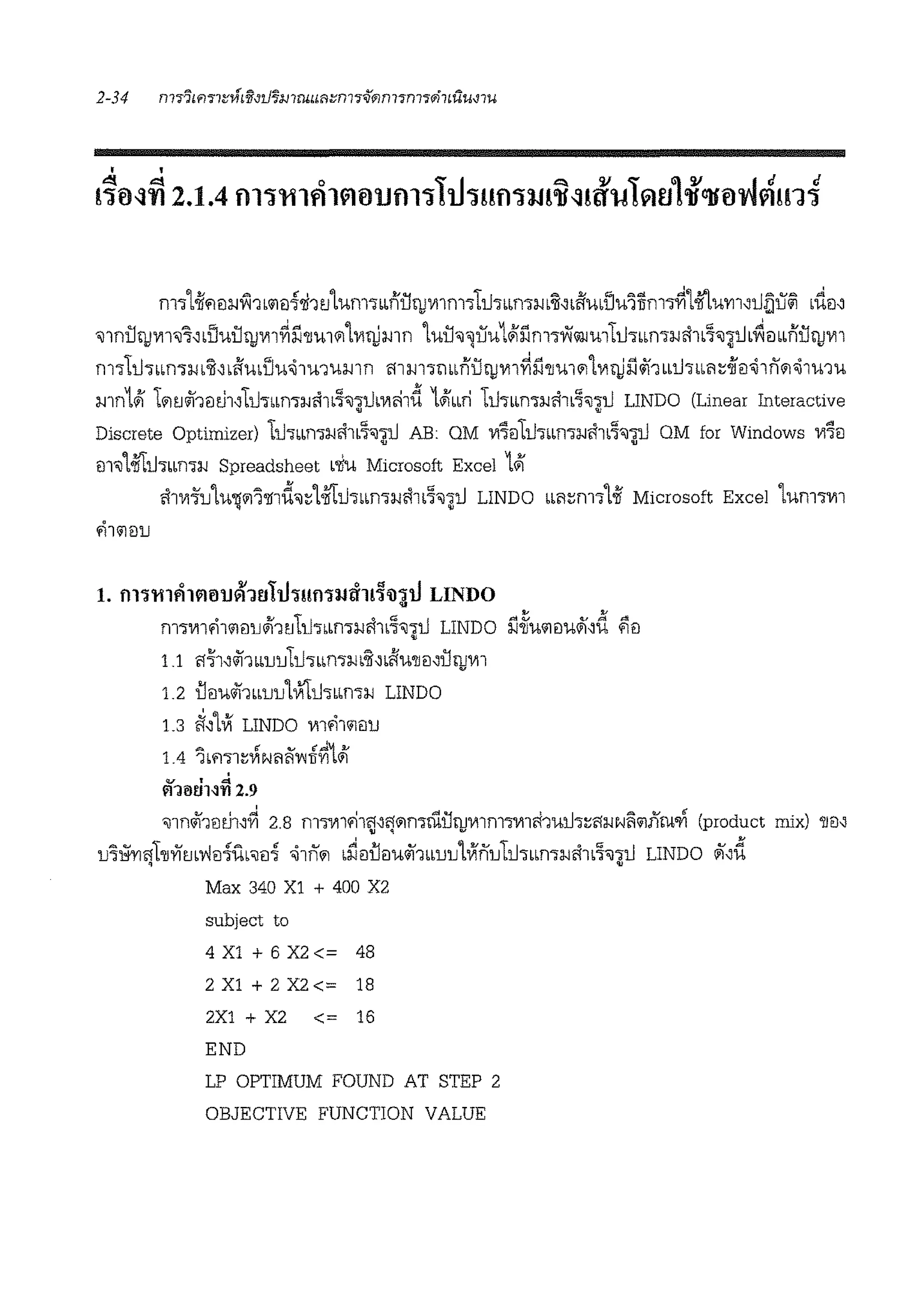 mor1-ii"1ila.JV-i1L'llil~'li1ti1um.,LLnU!)JVllm.,l1Jmma.J·~~Li'imi:lu'l1frn.,~1-iitum~l.J~li@i L-dt1~
<JlnU!)JVll<J'i~bVUU!)JVll~ll'llu11'1Lvib!)mn tUU'J~UU11i'.lmorYi@mll.JdLLml-Jcl1b7,~jJ.~tiLLnU!)JVI1
m.,ll.Jdbm.,a.JL~~Li'iuLi:lu<i1u1umn m m·rnLLnU!)JV11~ll'llu11'11vib!)ll#1 mhLLi'1dit1<i1nl'1<i1u1u
mn141 l1'1ti#1mJ1,ll.JdLLn7a.Jcl1L%'J1tltmhd 141mi 11.J.,LLma.JAlL'l'il'j;U LINDO (Linear Interactive
Discrete Optimizer) ll.JdLLn7i.!AlL'l'iJ'j;l.J AB: OM vi'foll.J.,LLma.ifi1L'l'ii~ OM for Windows vi'iil
<ll'J1'111:1.JdLLnW Spreadsheet L'liu Microsoft Excel 141
cl1V111JlU'ljl'll'lfld'il~1'111:1.JdLLma.JcllL'l'ii~U LINDO LLl'1~m1l-ii Microsoft Excel lUn11Vll
fil'llillJ
1. fll~'tl1fl1~6'.Uvl1t!hhmrnJIT11~'ll4V LINDO
m1vi1.-il'llillJ4l1till.J1LLma.icl1t%'Jdl.J LINDO ll~U'll<JU1f~d ;Ji)
•
1.1 "171,#1bLlJlJll.JdLLn7i.!L~~L1fU'llil~U!)JV11
1.2 llt1u#1bblJlJ1Vi'ti.JoLLma.J LINDO
1.3 ~AVi LINDO m.-i1'11'1lJ
v • "'
ffJ<JUN'l'l 2.9
'i11n#1mh'~ 2.8 m1V11.-i1~'~"1mruu!)JV1lm1V11fi1ul.J1~"1a.JN~'llfi'twn (product mix) 'll'1~
u'i~l1l'll11m'l'lEi-lfo'iiil-l <i1nl'1 Lri<ill<iu#1bLuu1Vfnull.Jdlm1a.Jcl1L'l'ii~l.J LINDO 11,d
Max 340 X1 + 400 X2
subject to
4X1+6X2<= 48
2 Xl + 2 X2 <= 18
2X1 + X2 <= 16
END
LP OPTIMUM FOUND AT STEP 2
OBJECTIVE FUNCTION VALUE
 