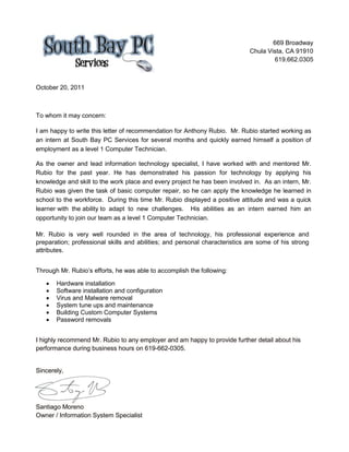669 Broadway
Chula Vista, CA 91910
619.662.0305
October 20, 2011
To whom it may concern:
I am happy to write this letter of recommendation for Anthony Rubio. Mr. Rubio started working as
an intern at South Bay PC Services for several months and quickly earned himself a position of
employment as a level 1 Computer Technician.
As the owner and lead information technology specialist, I have worked with and mentored Mr.
Rubio for the past year. He has demonstrated his passion for technology by applying his
knowledge and skill to the work place and every project he has been involved in. As an intern, Mr.
Rubio was given the task of basic computer repair, so he can apply the knowledge he learned in
school to the workforce. During this time Mr. Rubio displayed a positive attitude and was a quick
learner with the ability to adapt to new challenges. His abilities as an intern earned him an
opportunity to join our team as a level 1 Computer Technician.
Mr. Rubio is very well rounded in the area of technology, his professional experience and
preparation; professional skills and abilities; and personal characteristics are some of his strong
attributes.
Through Mr. Rubio’s efforts, he was able to accomplish the following:
 Hardware installation
 Software installation and configuration
 Virus and Malware removal
 System tune ups and maintenance
 Building Custom Computer Systems
 Password removals
I highly recommend Mr. Rubio to any employer and am happy to provide further detail about his
performance during business hours on 619-662-0305.
Sincerely,
Santiago Moreno
Owner / Information System Specialist
 