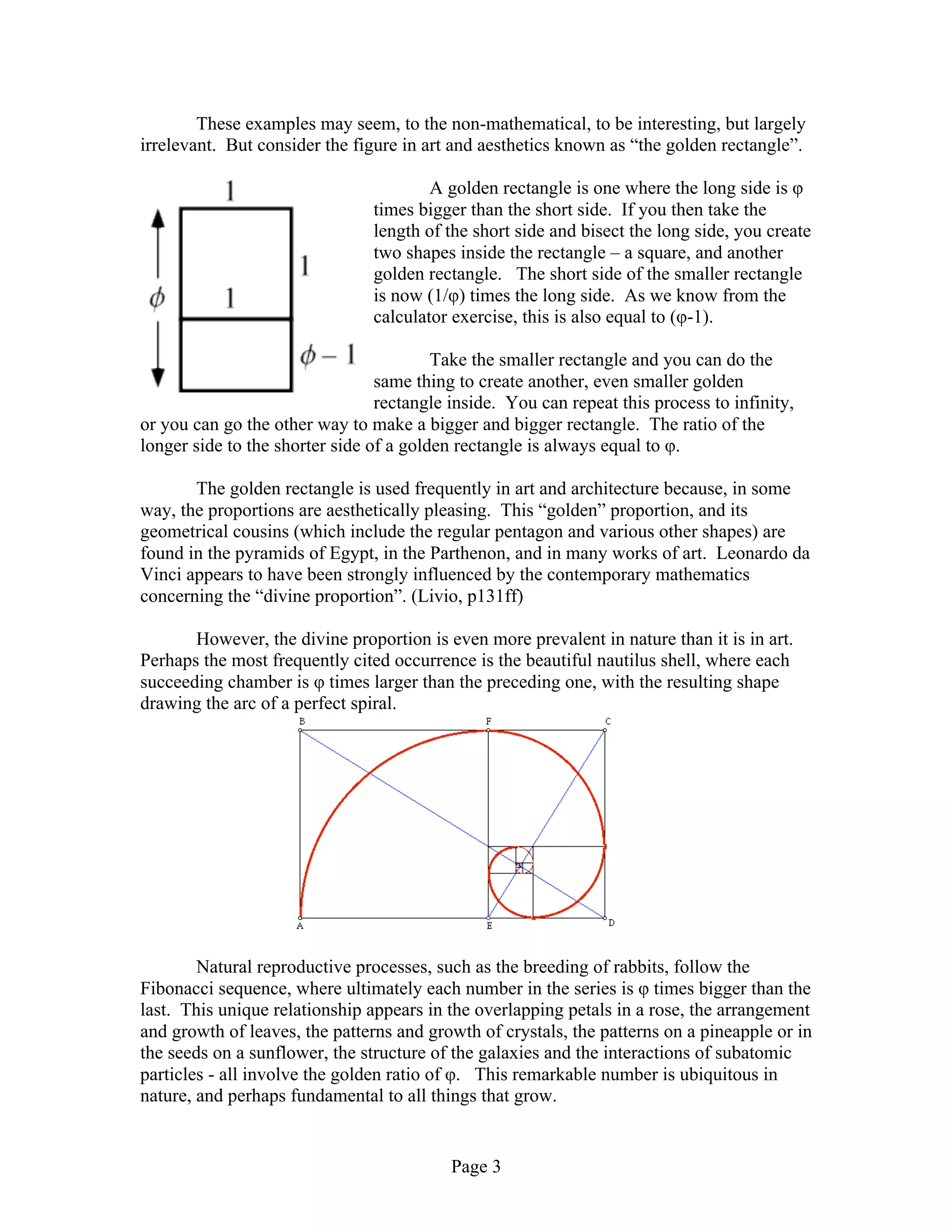 Page 3
These examples may seem, to the non-mathematical, to be interesting, but largely
irrelevant. But consider the figure in art and aesthetics known as “the golden rectangle”.
A golden rectangle is one where the long side is φ
times bigger than the short side. If you then take the
length of the short side and bisect the long side, you create
two shapes inside the rectangle – a square, and another
golden rectangle. The short side of the smaller rectangle
is now (1/φ) times the long side. As we know from the
calculator exercise, this is also equal to (φ-1).
Take the smaller rectangle and you can do the
same thing to create another, even smaller golden
rectangle inside. You can repeat this process to infinity,
or you can go the other way to make a bigger and bigger rectangle. The ratio of the
longer side to the shorter side of a golden rectangle is always equal to φ.
The golden rectangle is used frequently in art and architecture because, in some
way, the proportions are aesthetically pleasing. This “golden” proportion, and its
geometrical cousins (which include the regular pentagon and various other shapes) are
found in the pyramids of Egypt, in the Parthenon, and in many works of art. Leonardo da
Vinci appears to have been strongly influenced by the contemporary mathematics
concerning the “divine proportion”. (Livio, p131ff)
However, the divine proportion is even more prevalent in nature than it is in art.
Perhaps the most frequently cited occurrence is the beautiful nautilus shell, where each
succeeding chamber is φ times larger than the preceding one, with the resulting shape
drawing the arc of a perfect spiral.
Natural reproductive processes, such as the breeding of rabbits, follow the
Fibonacci sequence, where ultimately each number in the series is φ times bigger than the
last. This unique relationship appears in the overlapping petals in a rose, the arrangement
and growth of leaves, the patterns and growth of crystals, the patterns on a pineapple or in
the seeds on a sunflower, the structure of the galaxies and the interactions of subatomic
particles - all involve the golden ratio of φ. This remarkable number is ubiquitous in
nature, and perhaps fundamental to all things that grow.
 