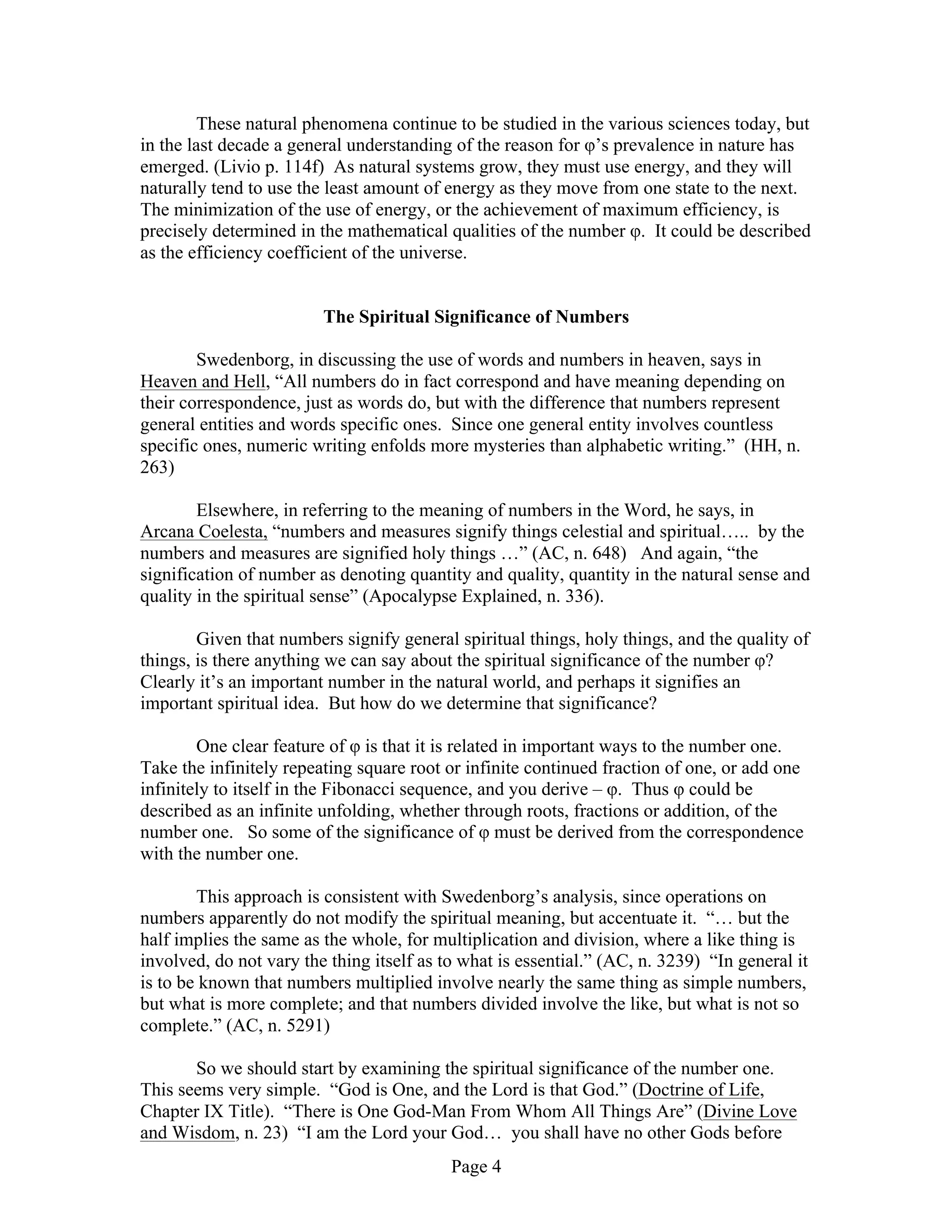 Page 4
These natural phenomena continue to be studied in the various sciences today, but
in the last decade a general understanding of the reason for φ’s prevalence in nature has
emerged. (Livio p. 114f) As natural systems grow, they must use energy, and they will
naturally tend to use the least amount of energy as they move from one state to the next.
The minimization of the use of energy, or the achievement of maximum efficiency, is
precisely determined in the mathematical qualities of the number φ. It could be described
as the efficiency coefficient of the universe.
The Spiritual Significance of Numbers
Swedenborg, in discussing the use of words and numbers in heaven, says in
Heaven and Hell, “All numbers do in fact correspond and have meaning depending on
their correspondence, just as words do, but with the difference that numbers represent
general entities and words specific ones. Since one general entity involves countless
specific ones, numeric writing enfolds more mysteries than alphabetic writing.” (HH, n.
263)
Elsewhere, in referring to the meaning of numbers in the Word, he says, in
Arcana Coelesta, “numbers and measures signify things celestial and spiritual….. by the
numbers and measures are signified holy things …” (AC, n. 648) And again, “the
signification of number as denoting quantity and quality, quantity in the natural sense and
quality in the spiritual sense” (Apocalypse Explained, n. 336).
Given that numbers signify general spiritual things, holy things, and the quality of
things, is there anything we can say about the spiritual significance of the number φ?
Clearly it’s an important number in the natural world, and perhaps it signifies an
important spiritual idea. But how do we determine that significance?
One clear feature of φ is that it is related in important ways to the number one.
Take the infinitely repeating square root or infinite continued fraction of one, or add one
infinitely to itself in the Fibonacci sequence, and you derive – φ. Thus φ could be
described as an infinite unfolding, whether through roots, fractions or addition, of the
number one. So some of the significance of φ must be derived from the correspondence
with the number one.
This approach is consistent with Swedenborg’s analysis, since operations on
numbers apparently do not modify the spiritual meaning, but accentuate it. “… but the
half implies the same as the whole, for multiplication and division, where a like thing is
involved, do not vary the thing itself as to what is essential.” (AC, n. 3239) “In general it
is to be known that numbers multiplied involve nearly the same thing as simple numbers,
but what is more complete; and that numbers divided involve the like, but what is not so
complete.” (AC, n. 5291)
So we should start by examining the spiritual significance of the number one.
This seems very simple. “God is One, and the Lord is that God.” (Doctrine of Life,
Chapter IX Title). “There is One God-Man From Whom All Things Are” (Divine Love
and Wisdom, n. 23) “I am the Lord your God… you shall have no other Gods before
 