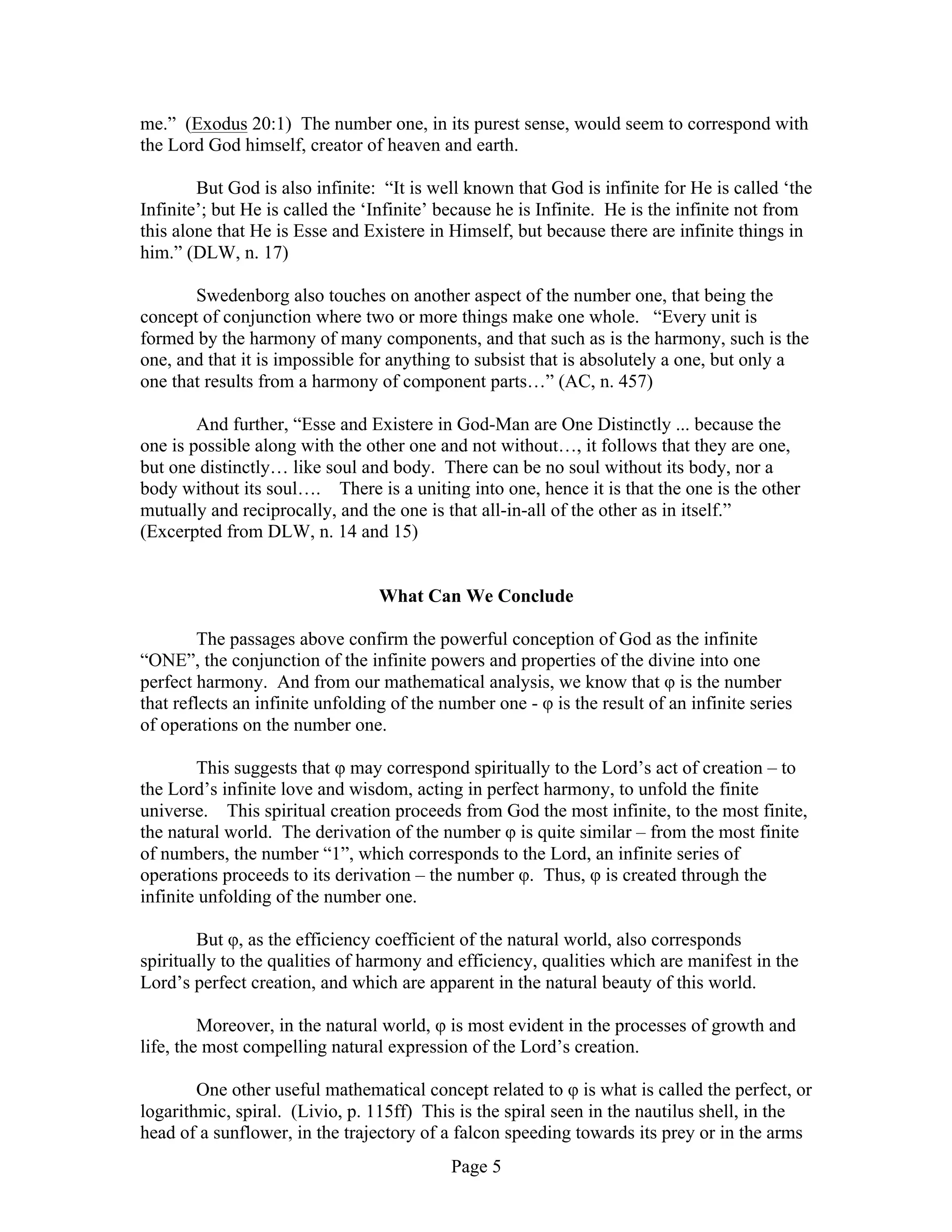 Page 5
me.” (Exodus 20:1) The number one, in its purest sense, would seem to correspond with
the Lord God himself, creator of heaven and earth.
But God is also infinite: “It is well known that God is infinite for He is called ‘the
Infinite’; but He is called the ‘Infinite’ because he is Infinite. He is the infinite not from
this alone that He is Esse and Existere in Himself, but because there are infinite things in
him.” (DLW, n. 17)
Swedenborg also touches on another aspect of the number one, that being the
concept of conjunction where two or more things make one whole. “Every unit is
formed by the harmony of many components, and that such as is the harmony, such is the
one, and that it is impossible for anything to subsist that is absolutely a one, but only a
one that results from a harmony of component parts…” (AC, n. 457)
And further, “Esse and Existere in God-Man are One Distinctly ... because the
one is possible along with the other one and not without…, it follows that they are one,
but one distinctly… like soul and body. There can be no soul without its body, nor a
body without its soul…. There is a uniting into one, hence it is that the one is the other
mutually and reciprocally, and the one is that all-in-all of the other as in itself.”
(Excerpted from DLW, n. 14 and 15)
What Can We Conclude
The passages above confirm the powerful conception of God as the infinite
“ONE”, the conjunction of the infinite powers and properties of the divine into one
perfect harmony. And from our mathematical analysis, we know that φ is the number
that reflects an infinite unfolding of the number one - φ is the result of an infinite series
of operations on the number one.
This suggests that φ may correspond spiritually to the Lord’s act of creation – to
the Lord’s infinite love and wisdom, acting in perfect harmony, to unfold the finite
universe. This spiritual creation proceeds from God the most infinite, to the most finite,
the natural world. The derivation of the number φ is quite similar – from the most finite
of numbers, the number “1”, which corresponds to the Lord, an infinite series of
operations proceeds to its derivation – the number φ. Thus, φ is created through the
infinite unfolding of the number one.
But φ, as the efficiency coefficient of the natural world, also corresponds
spiritually to the qualities of harmony and efficiency, qualities which are manifest in the
Lord’s perfect creation, and which are apparent in the natural beauty of this world.
Moreover, in the natural world, φ is most evident in the processes of growth and
life, the most compelling natural expression of the Lord’s creation.
One other useful mathematical concept related to φ is what is called the perfect, or
logarithmic, spiral. (Livio, p. 115ff) This is the spiral seen in the nautilus shell, in the
head of a sunflower, in the trajectory of a falcon speeding towards its prey or in the arms
 