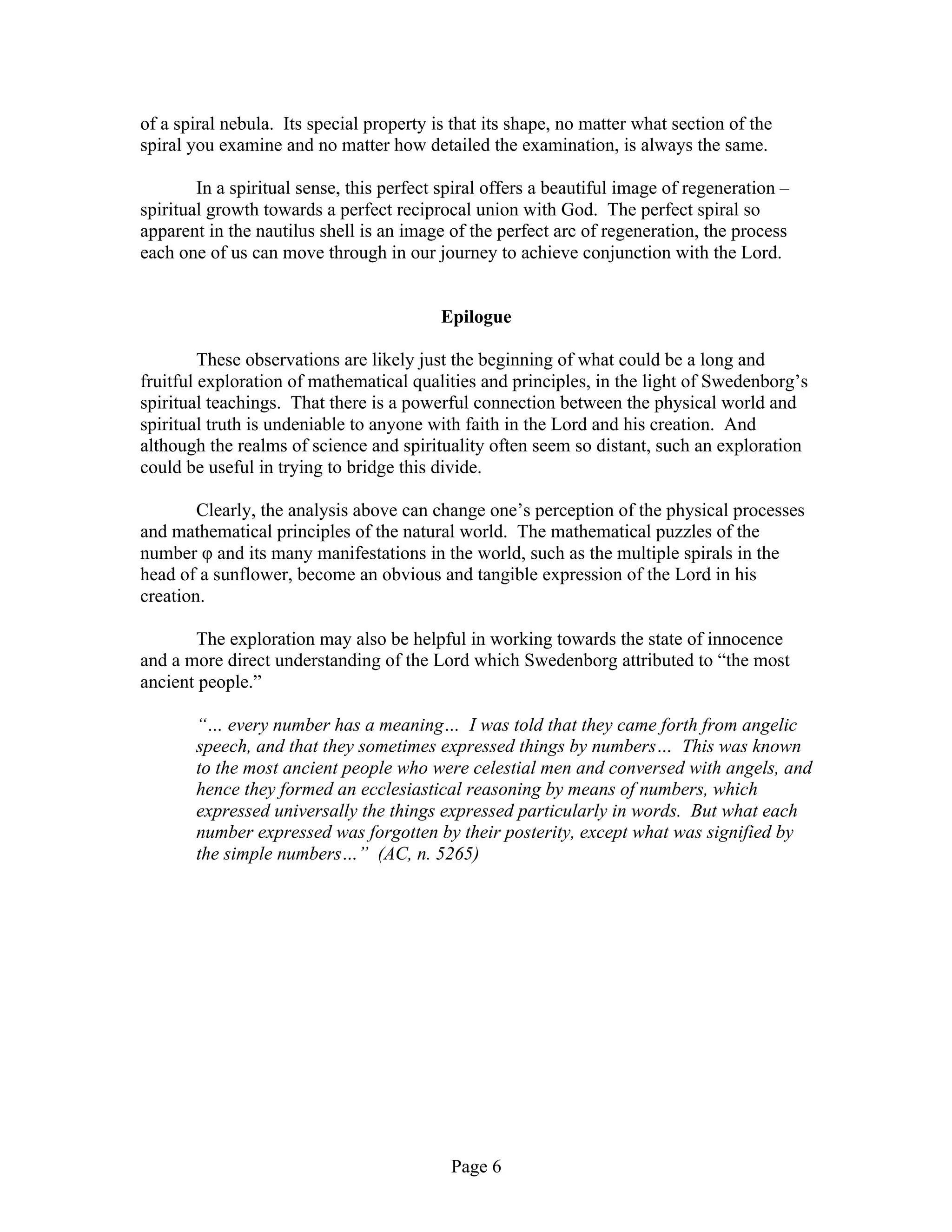 Page 6
of a spiral nebula. Its special property is that its shape, no matter what section of the
spiral you examine and no matter how detailed the examination, is always the same.
In a spiritual sense, this perfect spiral offers a beautiful image of regeneration –
spiritual growth towards a perfect reciprocal union with God. The perfect spiral so
apparent in the nautilus shell is an image of the perfect arc of regeneration, the process
each one of us can move through in our journey to achieve conjunction with the Lord.
Epilogue
These observations are likely just the beginning of what could be a long and
fruitful exploration of mathematical qualities and principles, in the light of Swedenborg’s
spiritual teachings. That there is a powerful connection between the physical world and
spiritual truth is undeniable to anyone with faith in the Lord and his creation. And
although the realms of science and spirituality often seem so distant, such an exploration
could be useful in trying to bridge this divide.
Clearly, the analysis above can change one’s perception of the physical processes
and mathematical principles of the natural world. The mathematical puzzles of the
number φ and its many manifestations in the world, such as the multiple spirals in the
head of a sunflower, become an obvious and tangible expression of the Lord in his
creation.
The exploration may also be helpful in working towards the state of innocence
and a more direct understanding of the Lord which Swedenborg attributed to “the most
ancient people.”
“… every number has a meaning… I was told that they came forth from angelic
speech, and that they sometimes expressed things by numbers… This was known
to the most ancient people who were celestial men and conversed with angels, and
hence they formed an ecclesiastical reasoning by means of numbers, which
expressed universally the things expressed particularly in words. But what each
number expressed was forgotten by their posterity, except what was signified by
the simple numbers…” (AC, n. 5265)
 