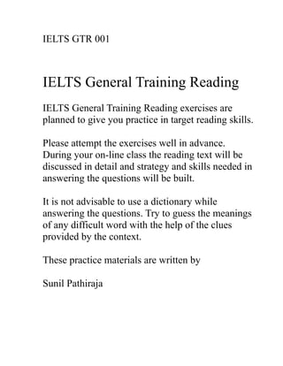 IELTS GTR 001
IELTS General Training Reading
IELTS General Training Reading exercises are
planned to give you practice in target reading skills.
Please attempt the exercises well in advance.
During your on-line class the reading text will be
discussed in detail and strategy and skills needed in
answering the questions will be built.
It is not advisable to use a dictionary while
answering the questions. Try to guess the meanings
of any difficult word with the help of the clues
provided by the context.
These practice materials are written by
Sunil Pathiraja
 