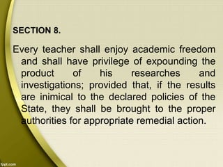 SECTION 8.
Every teacher shall enjoy academic freedom
and shall have privilege of expounding the
product of his researches and
investigations; provided that, if the results
are inimical to the declared policies of the
State, they shall be brought to the proper
authorities for appropriate remedial action.
 