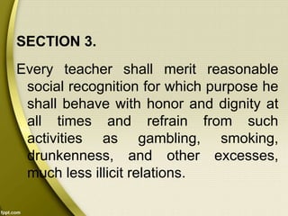 SECTION 3.
Every teacher shall merit reasonable
social recognition for which purpose he
shall behave with honor and dignity at
all times and refrain from such
activities as gambling, smoking,
drunkenness, and other excesses,
much less illicit relations.
 