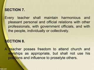 SECTION 7.
Every teacher shall maintain harmonious and
pleasant personal and official relations with other
professionals, with government officials, and with
the people, individually or collectively.
SECTION 8.
A teacher posses freedom to attend church and
worships as appropriate, but shall not use his
positions and influence to proselyte others.
 