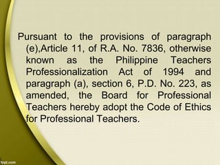 Pursuant to the provisions of paragraph
(e),Article 11, of R.A. No. 7836, otherwise
known as the Philippine Teachers
Professionalization Act of 1994 and
paragraph (a), section 6, P.D. No. 223, as
amended, the Board for Professional
Teachers hereby adopt the Code of Ethics
for Professional Teachers.
 