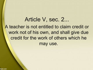 Article V, sec. 2...
A teacher is not entitled to claim credit or
work not of his own, and shall give due
credit for the work of others which he
may use.
 