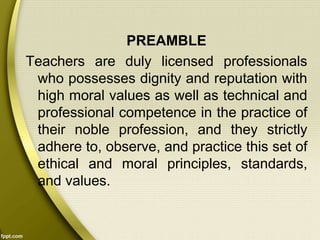 PREAMBLE
Teachers are duly licensed professionals
who possesses dignity and reputation with
high moral values as well as technical and
professional competence in the practice of
their noble profession, and they strictly
adhere to, observe, and practice this set of
ethical and moral principles, standards,
and values.
 