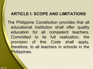 ARTICLE I: SCOPE AND LIMITATIONS
The Philippine Constitution provides that all
educational institution shall offer quality
education for all competent teachers.
Committed to its full realization, the
provision of this Code shall apply,
therefore, to all teachers in schools in the
Philippines.
 