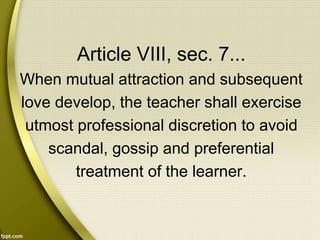 Article VIII, sec. 7...
When mutual attraction and subsequent
love develop, the teacher shall exercise
utmost professional discretion to avoid
scandal, gossip and preferential
treatment of the learner.
 