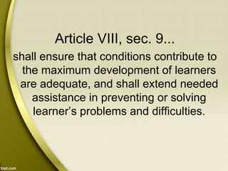 Article VIII, sec. 9...
shall ensure that conditions contribute to
the maximum development of learners
are adequate, and shall extend needed
assistance in preventing or solving
learner’s problems and difficulties.
 