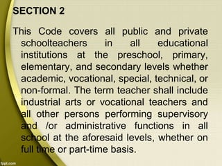 SECTION 2
This Code covers all public and private
schoolteachers in all educational
institutions at the preschool, primary,
elementary, and secondary levels whether
academic, vocational, special, technical, or
non-formal. The term teacher shall include
industrial arts or vocational teachers and
all other persons performing supervisory
and /or administrative functions in all
school at the aforesaid levels, whether on
full time or part-time basis.
 