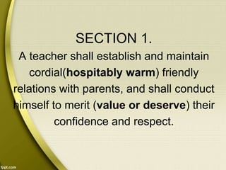 SECTION 1.
A teacher shall establish and maintain
cordial(hospitably warm) friendly
relations with parents, and shall conduct
himself to merit (value or deserve) their
confidence and respect.
 