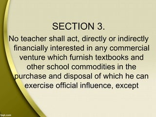 SECTION 3.
No teacher shall act, directly or indirectly
financially interested in any commercial
venture which furnish textbooks and
other school commodities in the
purchase and disposal of which he can
exercise official influence, except
 