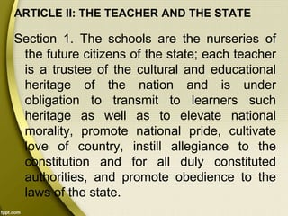 ARTICLE II: THE TEACHER AND THE STATE
Section 1. The schools are the nurseries of
the future citizens of the state; each teacher
is a trustee of the cultural and educational
heritage of the nation and is under
obligation to transmit to learners such
heritage as well as to elevate national
morality, promote national pride, cultivate
love of country, instill allegiance to the
constitution and for all duly constituted
authorities, and promote obedience to the
laws of the state.
 
