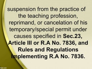 suspension from the practice of
the teaching profession,
reprimand, or cancelation of his
temporary/special permit under
causes specified in Sec.23,
Article III or R.A No. 7836, and
Rules and Regulations
Implementing R.A No. 7836.
 