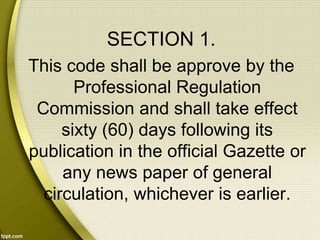 SECTION 1.
This code shall be approve by the
Professional Regulation
Commission and shall take effect
sixty (60) days following its
publication in the official Gazette or
any news paper of general
circulation, whichever is earlier.
 