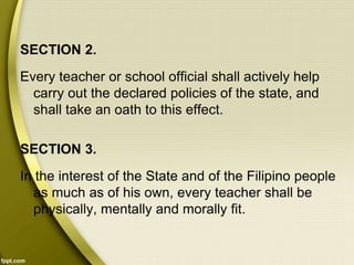 SECTION 2.
Every teacher or school official shall actively help
carry out the declared policies of the state, and
shall take an oath to this effect.
SECTION 3.
In the interest of the State and of the Filipino people
as much as of his own, every teacher shall be
physically, mentally and morally fit.
 