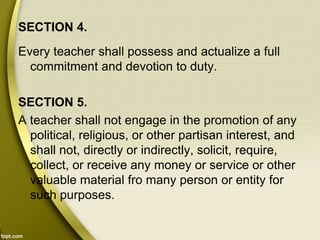 SECTION 4.
Every teacher shall possess and actualize a full
commitment and devotion to duty.
SECTION 5.
A teacher shall not engage in the promotion of any
political, religious, or other partisan interest, and
shall not, directly or indirectly, solicit, require,
collect, or receive any money or service or other
valuable material fro many person or entity for
such purposes.
 