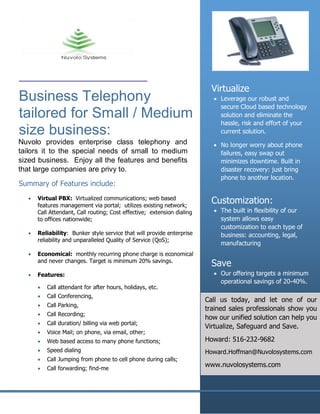 Business Telephony
tailored for Small / Medium
size business:
Virtualize
• Leverage our robust and
secure Cloud based technology
solution and eliminate the
hassle, risk and effort of your
current solution.
• No longer worry about phone
failures, easy swap out
minimizes downtime. Built in
disaster recovery: just bring
phone to another location.
Customization:
• The built in flexibility of our
system allows easy
customization to each type of
business: accounting, legal,
manufacturing
Save
• Our offering targets a minimum
operational savings of 20-40%.
Nuvolo provides enterprise class telephony and
tailors it to the special needs of small to medium
sized business. Enjoy all the features and benefits
that large companies are privy to.
Summary of Features include:
• Virtual PBX: Virtualized communications; web based
features management via portal; utilizes existing network;
Call Attendant, Call routing; Cost effective; extension dialing
to offices nationwide;
• Reliability: Bunker style service that will provide enterprise
reliability and unparalleled Quality of Service (QoS);
• Economical: monthly recurring phone charge is economical
and never changes. Target is minimum 20% savings.
• Features:
• Call attendant for after hours, holidays, etc.
• Call Conferencing,
• Call Parking,
• Call Recording;
• Call duration/ billing via web portal;
• Voice Mail; on phone, via email, other;
• Web based access to many phone functions;
• Speed dialing
• Call Jumping from phone to cell phone during calls;
• Call forwarding; find-me
Call us today, and let one of our
trained sales professionals show you
how our unified solution can help you
Virtualize, Safeguard and Save.
Howard: 516-232-9682
Howard.Hoffman@Nuvolosystems.com
www.nuvolosystems.com
 