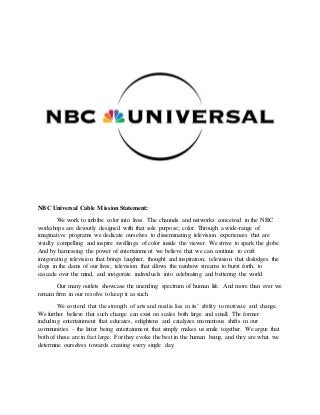 NBC Universal Cable MissionStatement:
We work to imbibe color into lives. The channels and networks conceived in the NBC
workshops are devoutly designed with that sole purpose; color. Through a wide-range of
imaginative programs we dedicate ourselves to disseminating television experiences that are
vividly compelling and inspire swellings of color inside the viewer. We strive to spark the globe.
And by harnessing the power of entertainment we believe that we can continue to craft
invigorating television that brings laughter, thought and inspiration; television that dislodges the
clogs in the dams of our lives; television that allows the rainbow streams to burst forth, to
cascade over the mind, and invigorate individuals into celebrating and bettering the world.
Our many outlets showcase the unending spectrum of human life. And more than ever we
remain firm in our resolve to keep it as such.
We contend that the strength of arts and media lies in its’ ability to motivate and change.
We further believe that such change can exist on scales both large and small. The former
including entertainment that educates, enlightens and catalyzes momentous shifts in our
communities – the latter being entertainment that simply makes us smile together. We argue that
both of these are in fact large. For they evoke the best in the human being, and they are what we
determine ourselves towards creating every single day.
 