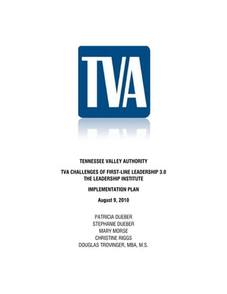 TENNESSEE VALLEY AUTHORITY
TVA CHALLENGES OF FIRST-LINE LEADERSHIP 3.0
THE LEADERSHIP INSTITUTE
IMPLEMENTATION PLAN
August 9, 2010
PATRICIA DUEBER
STEPHANIE DUEBER
MARY MORSE
CHRISTINE RIGGS
DOUGLAS TROVINGER, MBA, M.S.
 