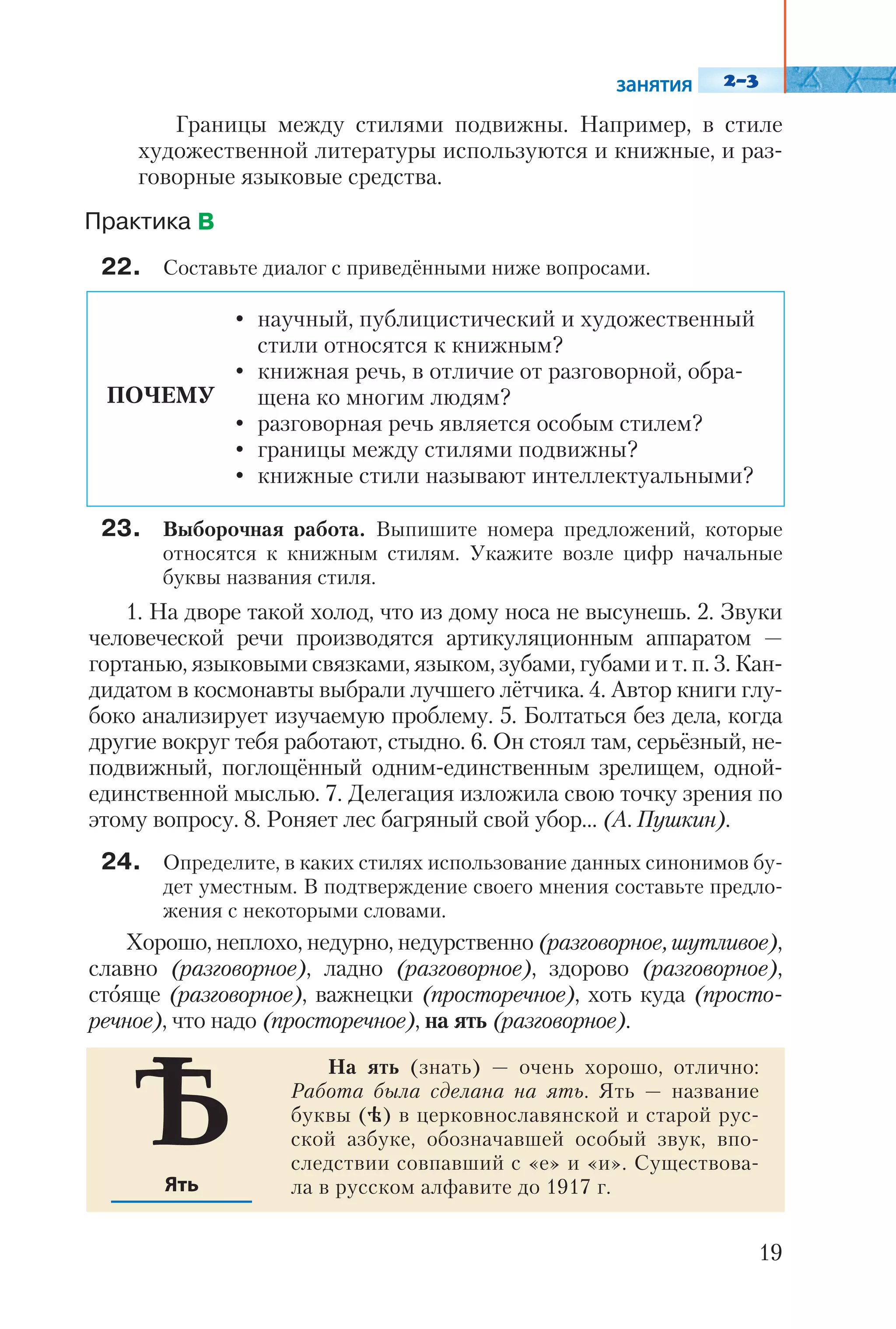 Границы между стилями подвижны. Например, в стиле
художественной литературы используются и книжные, и раз
говорные языковые средства.
22. Составьте диалог с приведёнными ниже вопросами.
23. Выборочная работа. Выпишите номера предложений, которые
относятся к книжным стилям. Укажите возле цифр начальные
буквы названия стиля.
1. На дворе такой холод, что из дому носа не высунешь. 2. Звуки
человеческой речи производятся артикуляционным аппаратом —
гортанью, языковыми связками, языком, зубами, губами и т. п. 3. Кан
дидатом в космонавты выбрали лучшего лётчика. 4. Автор книги глу
боко анализирует изучаемую проблему. 5. Болтаться без дела, когда
другие вокруг тебя работают, стыдно. 6. Он стоял там, серьёзный, не
подвижный, поглощённый одним единственным зрелищем, одной
единственной мыслью. 7. Делегация изложила свою точку зрения по
этому вопросу. 8. Роняет лес багряный свой убор… (А. Пушкин).
24. Определите, в каких стилях использование данных синонимов бу
дет уместным. В подтверждение своего мнения составьте предло
жения с некоторыми словами.
Хорошо, неплохо, недурно, недурственно (разговорное, шутливое),
славно (разговорное), ладно (разговорное), здорово (разговорное),
стояще (разговорное), важнецки (просторечное), хоть куда (просто
речное), что надо (просторечное), на ять (разговорное).
19
ПОЧЕМУ
• научный, публицистический и художественный
стили относятся к книжным?
• книжная речь, в отличие от разговорной, обра
щена ко многим людям?
• разговорная речь является особым стилем?
• границы между стилями подвижны?
• книжные стили называют интеллектуальными?
На ять (знать) — очень хорошо, отлично:
Работа была сделана на ять. Ять — название
буквы (h) в церковнославянской и старой рус
ской азбуке, обозначавшей особый звук, впо
следствии совпавший с «е» и «и». Существова
ла в русском алфавите до 1917 г.
 