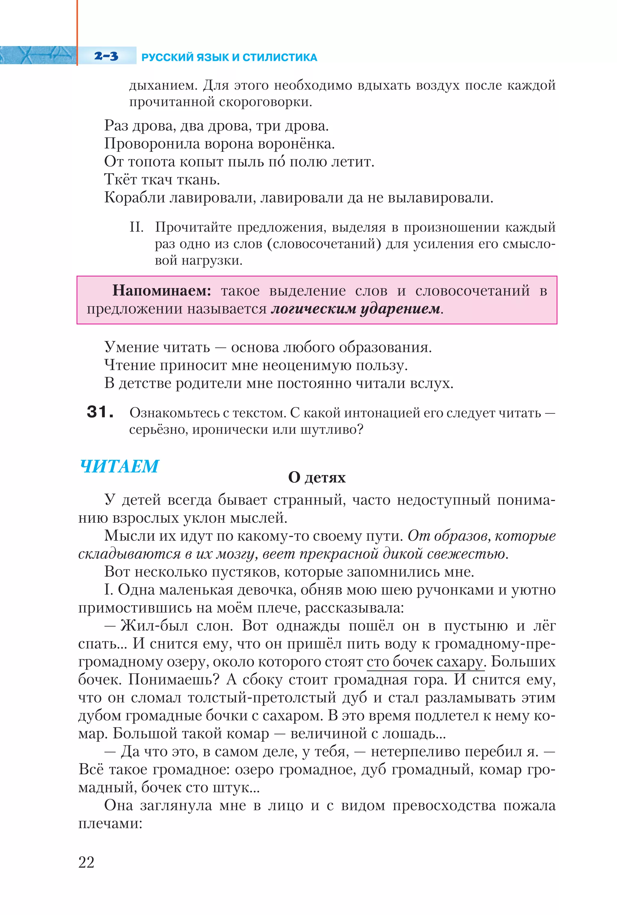 дыханием. Для этого необходимо вдыхать воздух после каждой
прочитанной скороговорки.
Раз дрова, два дрова, три дрова.
Проворонила ворона воронёнка.
От топота копыт пыль по полю летит.
Ткёт ткач ткань.
Корабли лавировали, лавировали да не вылавировали.
ІІ. Прочитайте предложения, выделяя в произношении каждый
раз одно из слов (словосочетаний) для усиления его смысло
вой нагрузки.
Умение читать — основа любого образования.
Чтение приносит мне неоценимую пользу.
В детстве родители мне постоянно читали вслух.
31. Ознакомьтесь с текстом. С какой интонацией его следует читать —
серьёзно, иронически или шутливо?
ЧИТАЕМ
О детях
У детей всегда бывает странный, часто недоступный понима
нию взрослых уклон мыслей.
Мысли их идут по какому то своему пути. От образов, которые
складываются в их мозгу, веет прекрасной дикой свежестью.
Вот несколько пустяков, которые запомнились мне.
I. Одна маленькая девочка, обняв мою шею ручонками и уютно
примостившись на моём плече, рассказывала:
— Жил был слон. Вот однажды пошёл он в пустыню и лёг
спать... И снится ему, что он пришёл пить воду к громадному пре
громадному озеру, около которого стоят сто бочек сахару. Больших
бочек. Понимаешь? А сбоку стоит громадная гора. И снится ему,
что он сломал толстый претолстый дуб и стал разламывать этим
дубом громадные бочки с сахаром. В это время подлетел к нему ко
мар. Большой такой комар — величиной с лошадь...
— Да что это, в самом деле, у тебя, — нетерпеливо перебил я. —
Всё такое громадное: озеро громадное, дуб громадный, комар гро
мадный, бочек сто штук...
Она заглянула мне в лицо и с видом превосходства пожала
плечами:
22
Напоминаем: такое выделение слов и словосочетаний в
предложении называется логическим ударением.
РУССКИЙ ЯЗЫК И СТИЛИСТИКА
 