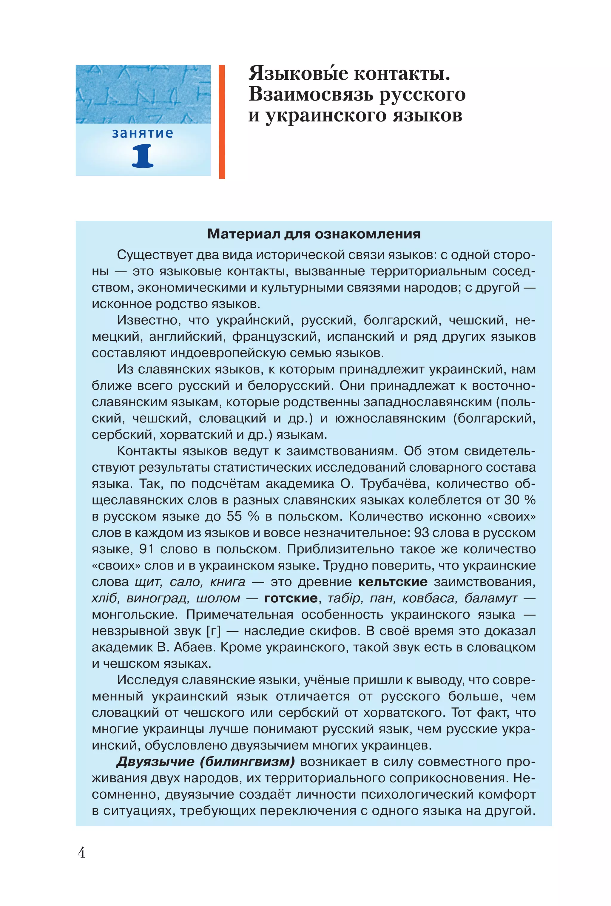 4
Материал для ознакомления
Существует два вида исторической связи языков: с одной сторо
ны — это языковые контакты, вызванные территориальным сосед
ством, экономическими и культурными связями народов; с другой —
исконное родство языков.
Известно, что украèнский, русский, болгарский, чешский, не
мецкий, английский, французский, испанский и ряд других языков
составляют индоевропейскую семью языков.
Из славянских языков, к которым принадлежит украинский, нам
ближе всего русский и белорусский. Они принадлежат к восточно
славянским языкам, которые родственны западнославянским (поль
ский, чешский, словацкий и др.) и южнославянским (болгарский,
сербский, хорватский и др.) языкам.
Контакты языков ведут к заимствованиям. Об этом свидетель
ствуют результаты статистических исследований словарного состава
языка. Так, по подсчётам академика О. Трубачёва, количество об
щеславянских слов в разных славянских языках колеблется от 30 %
в русском языке до 55 % в польском. Количество исконно «своих»
слов в каждом из языков и вовсе незначительное: 93 слова в русском
языке, 91 слово в польском. Приблизительно такое же количество
«своих» слов и в украинском языке. Трудно поверить, что украинские
слова щит, сало, книга — это древние кельтские заимствования,
хліб, виноград, шолом — готские, табір, пан, ковбаса, баламут —
монгольские. Примечательная особенность украинского языка —
невзрывной звук [г] — наследие скифов. В своё время это доказал
академик В. Абаев. Кроме украинского, такой звук есть в словацком
и чешском языках.
Исследуя славянские языки, учёные пришли к выводу, что совре
менный украинский язык отличается от русского больше, чем
словацкий от чешского или сербский от хорватского. Тот факт, что
многие украинцы лучше понимают русский язык, чем русские укра
инский, обусловлено двуязычием многих украинцев.
Двуязычие (билингвизм) возникает в силу совместного про
живания двух народов, их территориального соприкосновения. Не
сомненно, двуязычие создаёт личности психологический комфорт
в ситуациях, требующих переключения с одного языка на другой.
Языковые контакты.
Взаимосвязь русского
и украинского языков
 