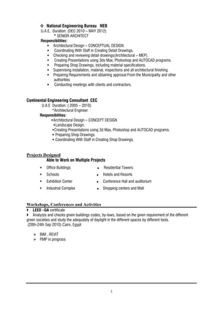 3
 National Engineering Bureau NEB
U.A.E, Duration: (DEC 2010 – MAY 2012)
* SENIOR ARCHITECT
Responsibilities:
 Architectural Design – CONCEPTUAL DESIGN.
 Coordinating With Staff in Creating Detail Drawings.
 Checking and reviewing detail drawings(Architectural – MEP).
 Creating Presentations using 3ds Max, Photoshop and AUTOCAD programs.
 Preparing Shop Drawings, including material specifications.
 Supervising installation, material, inspections and all architectural finishing.
 Preparing Requirements and obtaining approval From the Municipality and other
authorities
 Conducting meetings with clients and contractors.
Continental Engineering Consultant CEC
U.A.E Duration: ( 2005 – 2010)
*Architectural Engineer
Responsibilities:
Architectural Design – CONCEPT DESIGN
Landscape Design.
Creating Presentations using 3d Max, Photoshop and AUTOCAD programs.
 Preparing Shop Drawings.
 Coordinating With Staff in Creating Shop Drawings.
Projects Designed
Able to Work on Multiple Projects
 Office Buildings  Residential Towers
 Schools  Hotels and Resorts
 Exhibition Center  Conference Hall and auditorium
 Industrial Complex  Shopping centers and Mall
Workshops, Conferences and Activities
 LEED –GA certificate
 Analyzes and checks green buildings codes, by-laws, based on the given requirement of the different
green societies and study the adequately of daylight in the different spaces by different tools.
(20th-24th Sep 2010) Cairo, Egypt
 BIM , REVIT
 PMP in prograss
 