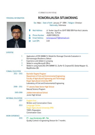 CURRICULUM VITAE
PERSONAL INFORMATION ROMORAJAUSIA SITUMORANG
Sex Male | Date of birth January 3rd
1994 | Religion Christian
Nationality Indonesia
Mail Address Jl. Sunter Jaya 6 no 16 RT 008/009 Pulo Kecil Jakarta
Utara Kec. Tj Priok
Phone Number +6285719911231
Email Address romorajausia77@hotmail.com
Last GPA 3.10
EXPERTISE
1
2
Application of EPA SWMM 5.1 Model for Drainage Channels Evaluation in
Darmawangsa Residence, Bekasi
Experience and skilled in surveying
3
4
Skilled in using Microsoft Office
Skilled in using AutoCAD, EPA SWMM 5.1, Surfer 9, Cropwat 8.0, Global Mapper 11,
MapWindow GIS
FORMAL EDUCATION
2011 – 2015 Bachelor Degree Program
Department of Civil and Environmental Engineering
Faculty of Agricultural Engineering and Technology
Bogor Agricultural University (IPB)
Laboratory of Civil and Environmental Engineering
2008 – 2011 77 Jakarta State Senior High School
Natural Science Program
2005-2008 Jubilee International School
Junior High School
INFORMAL EDUCATION
2007 English First
Written and Conversation Class
2013 Language Center
Bogor Agricultural University (IPB)
TOEFL Preparation
Conversation Class
WORK EXPERIENCE
2015 PT. Jaya Konstruksi, MP., Tbk
Quality Control in Engineering Division for 7 months
 