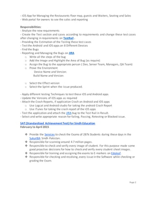 Page 2
- iOS App for Managing the Restaurants floor map, guests and Waiters, Seating and Sales
- Web portal for owners to see the sales and reporting
Responsibilities:
- Analyze the new requirements
- Create the Test section and cases according to requirements and change these test cases
after changing in requirements on TestRail .
- Providing the Estimation of the Testing these test cases
- Test the Android and iOS apps on 8 Different Devices
- Find the Bugs
- Reporting and Managing the Bugs on JIRA
o Write all the steps of the bug
o Add the Image and Highlight the Area of Bug (as require)
o Assign the Bug to the appropriate person ( Dev, Server Team, Managers, QA Team)
o Prove the Environment
Device Name and Version:
Build Name and Version:
o Select the Effect version
o Select the Sprint when the issue produced.
- Apply different testing Techniques to test these iOS and Android apps
- Update the Versions of iOS apps as required
- Attach the Crash Reports, if application Crash on Android and iOS apps
o Use Logcat and Android studio for taking the android Crash Report
o Use iTunes for taking the crash report of the iOS apps
- Test the application and attach the JIRA bug to the Test Rail in Result.
- Select and write appropriate reason for failing, Passing, Retesting or Blocked issue.
SAT (Standardized Achievement Test) For Sindh Education
February to April 2015
❖ Provide the Services to check the Exams of 287k Students during these days in the
SukurIBA Sindh Pakistan.
❖ Responsible for scanning around 4.7 million pages.
❖ Responsible to check and verify every image of student. For this purpose made some
good proactive decisions for how to check and verify every student sheet images.
❖ Responsible for training and assigning the exams to E-markers on Eduleaf.
❖ Responsible for checking and resolving, every issue in the Software while checking or
grading the Exam.
 