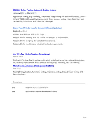 Page 3
EDULEAF Online Painless Automatic Grading System
January 2014 to 5 June 2015
Application Testing, Bug Reporting, automated test planning and execution with SELENIUM
IDE and WEBDRIVER, usability improvement, Cross browser testing , Bugs Reporting, test
case writing, interaction with client and developer.
Status Page (Web Services for Status of Different Websites)
September 2014
Worked as a SPM and SQA in this Project.
Responsible for meeting with the clients and analysis of requirements.
Responsible for assigning the tasks to the developers.
Responsible for checking and validate the clients requirements.
Live Wire Tax (Online Taxation Consultancy)
March 2014
Application Testing, Bug Reporting, automated test planning and execution with selenium
ide, usability improvement, Cross browser testing, Bugs Reporting, test case writing.
Market Forms (American official Ownership form)
July 2014
Testing the Application, functional testing, regression testing, Cross browser testing and
Reporting Bugs.
EDUCATION
2013 BS CS, Virtual UniversityOF PAKISTAN.
2006 MatriculationinSciences, FederalBoardOf Pakistan.
 