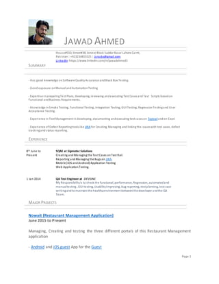 Page 1
JAWAD AHMED
House#550, Street#38, Ameer Block Saddar Bazar Lahore Cantt,
Pakistan | +923234855525 | Jsrockx@gmail.com
LinkedIn:https://www.linkedin.com/in/jawadahmed3
SUMMARY
- Has good knowledge onSoftware QualityAssurance andBlack Box Testing.
- Good exposure onManual andAutomationTesting
- Expertise inpreparingTest Plans, developing, reviewing andexecuting Test CasesandTest Scripts basedon
Functional andBusiness Requirements.
- Knowledge inSmoke Testing, Functional Testing, Integration Testing, GUI Testing, RegressionTestingand User
Acceptance Testing.
- Experience in Test Management indeveloping, documenting andexecuting test caseson Testrailandon Excel.
- Experience of Defect Reportingtools like JIRA for Creating, Managing and linkingthe issueswith test cases, defect
trackingandstatus reporting.
EXPERIENCE
8th June to
Present
1 Jan 2014
SQAE at Sigmatec Solutions
Creating andManagingthe Test Cases onTest Rail.
Reporting andManagingthe Bugs on JIRA.
Mobile (iOS andAndroid) Application Testing
Web ApplicationTesting.
QA Test Engineer at DEVSINC
My Responsibilityis to check the functional, performance, Regression, automatedand
manualtesting , GUI testing, UsabilityImproving, bug reporting, test planning, test case
writingandto maintainthe healthyenvironment betweenthe developer andthe QA
Team.
MAJOR PROJECTS
Nowait (Restaurant Management Application)
June 2015 to Present
Managing, Creating and testing the three different portals of this Restaurant Management
application
- Android and iOS guest App for the Guest
 
