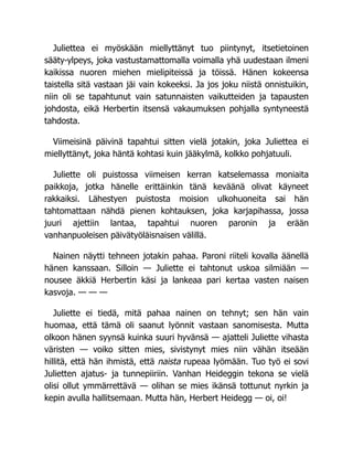Juliettea ei myöskään miellyttänyt tuo piintynyt, itsetietoinen
sääty-ylpeys, joka vastustamattomalla voimalla yhä uudestaan ilmeni
kaikissa nuoren miehen mielipiteissä ja töissä. Hänen kokeensa
taistella sitä vastaan jäi vain kokeeksi. Ja jos joku niistä onnistuikin,
niin oli se tapahtunut vain satunnaisten vaikutteiden ja tapausten
johdosta, eikä Herbertin itsensä vakaumuksen pohjalla syntyneestä
tahdosta.
Viimeisinä päivinä tapahtui sitten vielä jotakin, joka Juliettea ei
miellyttänyt, joka häntä kohtasi kuin jääkylmä, kolkko pohjatuuli.
Juliette oli puistossa viimeisen kerran katselemassa moniaita
paikkoja, jotka hänelle erittäinkin tänä keväänä olivat käyneet
rakkaiksi. Lähestyen puistosta moision ulkohuoneita sai hän
tahtomattaan nähdä pienen kohtauksen, joka karjapihassa, jossa
juuri ajettiin lantaa, tapahtui nuoren paronin ja erään
vanhanpuoleisen päivätyöläisnaisen välillä.
Nainen näytti tehneen jotakin pahaa. Paroni riiteli kovalla äänellä
hänen kanssaan. Silloin — Juliette ei tahtonut uskoa silmiään —
nousee äkkiä Herbertin käsi ja lankeaa pari kertaa vasten naisen
kasvoja. — — —
Juliette ei tiedä, mitä pahaa nainen on tehnyt; sen hän vain
huomaa, että tämä oli saanut lyönnit vastaan sanomisesta. Mutta
olkoon hänen syynsä kuinka suuri hyvänsä — ajatteli Juliette vihasta
väristen — voiko sitten mies, sivistynyt mies niin vähän itseään
hillitä, että hän ihmistä, että naista rupeaa lyömään. Tuo työ ei sovi
Julietten ajatus- ja tunnepiiriin. Vanhan Heideggin tekona se vielä
olisi ollut ymmärrettävä — olihan se mies ikänsä tottunut nyrkin ja
kepin avulla hallitsemaan. Mutta hän, Herbert Heidegg — oi, oi!
 