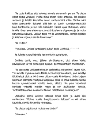 "Ja tuota kaikkea ette voineet minulle ennemmin puhua! Te olette
olleet soma virkaveli! Mutta minä annan teille anteeksi, jos pidätte
sananne ja tulette käymään minun vanhempaini kotiin. Vanha isäni
tulee varmaankin iloiseksi, sillä hän on suurin vuoristometsästäjä
koko kantonissa ja kun hän kallioiden välissä ajaa otuksiaan, voitte
te olla hänen seuralaisenaan ja etsiä itsellenne alppiruusuja ja muita
harvinaisia kasveja. Lausun teille nyt jo vanhempaini, kolmen sisaren
ja kahden veljen puolesta tervetuloa."
"Ja te itse?"
"Minä itse. Omista tunteistani puhun teille Genfissä. — — —"
Ja Juliette nauroi hänelle itse myöskin punehtuen.
Gottlieb Lustig nosti jälleen silmälasejaan, pisti sitten kädet
povitaskuun ja veti sieltä koko paksun, pehmeäkantisen muistikirjan.
"Te seurasitte vilkkaasti meidän sosialistisia olojamme", lausui hän.
"Te satuitte myös olemaan täällä pienen kapinan aikana, joka kehittyi
täkäläisistä oloista. Minä olen pitkin vuosia kirjoittanut tähän kirjaan
kotimaan elämästä yksityisiä tapauksia, joita te ehkä matkalla taikka
kotona ajanvietteeksi voisitte lukea, ettette niin pian kadottaisi
henkistä yhteyttä meidän maan ja sen asukkaiden kanssa.
Tahtoisitteko ottaa mukaanne tämän mitättömän muistikirjan?"
Uteliaana ojensi Juliette kätensä kirjaa kohti ja avasi sen
nimilehden. "Kolme vuotta haagituomarin talossa" — oli siihen
kauniilla, selvillä kirjaimilla kirjoitettu.
"Te olette kirjoittanut muistonne tähän?"
"Niin olen."
 
