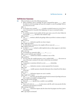 Self-Review Exercises 2
Self-Review Exercises
8.1 Fill in the blanks in each of the following statements:
a) When compiling a class in a package, the javac command-line option speci-
fies where to store the package and causes the compiler to create the package’s directo-
ries if they do not exist.
ANS: -d.
b) String class static method is similar to method System.out.printf, but re-
turns a formatted String rather than displaying a String in a command window.
ANS: format.
c) If a method contains a local variable with the same name as one of its class’s fields, the
local variable the field in that method’s scope.
ANS: shadows.
d) The method is called by the garbage collector just before it reclaims an object’s
memory.
ANS: finalize.
e) A(n) declaration specifies one class to import.
ANS: single-type-import.
f) If a class declares constructors, the compiler will not create a(n) .
ANS: default constructor.
g) An object’s method is called implicitly when an object appears in code where
a String is needed.
ANS: toString.
h) Get methods are commonly called or .
ANS: accessor methods, query methods.
i) A(n) method tests whether a condition is true or false.
ANS: predicate.
j) For every enum, the compiler generates a static method called that returns an
array of the enum’s constants in the order in which they were declared.
ANS: values.
k) Composition is sometimes referred to as a(n) relationship.
ANS: has-a.
l) A(n) declaration contains a comma-separated list of constants.
ANS: enum.
m) A(n) variable represents classwide information that is shared by all the objects
of the class.
ANS: static.
n) A(n) declaration imports one static member.
ANS: single static import.
o) The states that code should be granted only the amount of privilege and access
that it needs to accomplish its designated task.
ANS: principle of least privilege.
p) Keyword specifies that a variable is not modifiable.
ANS: final.
q) There can be only one in a Java source-code file, and it must precede all other
declarations and statements in the file.
ANS: package declaration.
r) A(n) declaration imports only the classes that the program uses from a partic-
ular package.
ANS: type-import-on-demand.
 