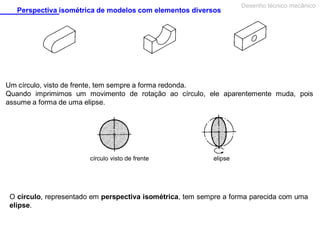 Perspectiva isométrica de modelos com elementos diversos

Desenho técnico mecânico

Um círculo, visto de frente, tem sempre a forma redonda.
Quando imprimimos um movimento de rotação ao círculo, ele aparentemente muda, pois
assume a forma de uma elipse.

círculo visto de frente

elipse

O círculo, representado em perspectiva isométrica, tem sempre a forma parecida com uma
elipse.

 