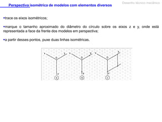 Perspectiva isométrica de modelos com elementos diversos

Desenho técnico mecânico

trace os eixos isométricos;
marque o tamanho aproximado do diâmetro do círculo sobre os eixos z e y, onde está
representada a face da frente dos modelos em perspectiva;
a partir desses pontos, puxe duas linhas isométricas.

 