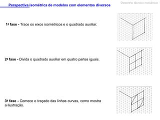 Perspectiva isométrica de modelos com elementos diversos

1a fase - Trace os eixos isométricos e o quadrado auxiliar.

2a fase - Divida o quadrado auxiliar em quatro partes iguais.

3a fase - Comece o traçado das linhas curvas, como mostra
a ilustração.

Desenho técnico mecânico

 
