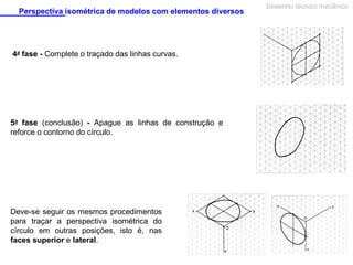 Perspectiva isométrica de modelos com elementos diversos

4a fase - Complete o traçado das linhas curvas.

5a fase (conclusão) - Apague as linhas de construção e
reforce o contorno do círculo.

Deve-se seguir os mesmos procedimentos
para traçar a perspectiva isométrica do
círculo em outras posições, isto é, nas
faces superior e lateral.

Desenho técnico mecânico

 