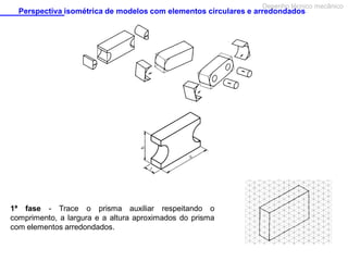 Desenho técnico mecânico

Perspectiva isométrica de modelos com elementos circulares e arredondados

1ª fase - Trace o prisma auxiliar respeitando o
comprimento, a largura e a altura aproximados do prisma
com elementos arredondados.

 