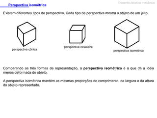 Desenho técnico mecânico

Perspectiva isométrica

Existem diferentes tipos de perspectiva. Cada tipo de perspectiva mostra o objeto de um jeito.

perspectiva cônica

perspectiva cavaleira
perspectiva isométrica

Comparando as três formas de representação, a perspectiva isométrica é a que dá a idéia
menos deformada do objeto.
A perspectiva isométrica mantém as mesmas proporções do comprimento, da largura e da altura
do objeto representado.

 