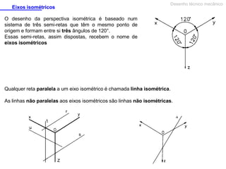 Eixos isométricos

Desenho técnico mecânico

O desenho da perspectiva isométrica é baseado num
sistema de três semi-retas que têm o mesmo ponto de
origem e formam entre si três ângulos de 120°.
Essas semi-retas, assim dispostas, recebem o nome de
eixos isométricos

Qualquer reta paralela a um eixo isométrico é chamada linha isométrica.
As linhas não paralelas aos eixos isométricos são linhas não isométricas.

 