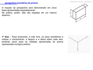 perspectiva isométrica do prisma
O traçado da perspectiva será demonstrado em cinco
fases apresentadas separadamente.
Na prática, porém, elas são traçadas em um mesmo
desenho.

1ª fase - Trace levemente, à mão livre, os eixos isométricos e
indique o comprimento, a largura e a altura sobre cada eixo,
tomando como base as medidas aproximadas do prisma
representado na figura anterior.

Desenho técnico mecânico

 