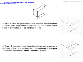 perspectiva isométrica do prisma

2ª fase - A partir dos pontos onde você marcou o comprimento e
a altura, trace duas linhas isométricas que se cruzam. Assim
ficará determinada a face da frente do modelo.

3ª fase - Trace agora duas linhas isométricas que se cruzam a
partir dos pontos onde você marcou o comprimento e a largura.
Assim ficará determinada a face superior do modelo.

Desenho técnico mecânico

 